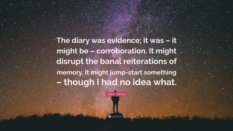 Julian Barnes Quote: “The diary was evidence; it was – it might be – corroboration. It might disrupt the banal reiterations of memory. It might jump-start something – though I had no idea what.”