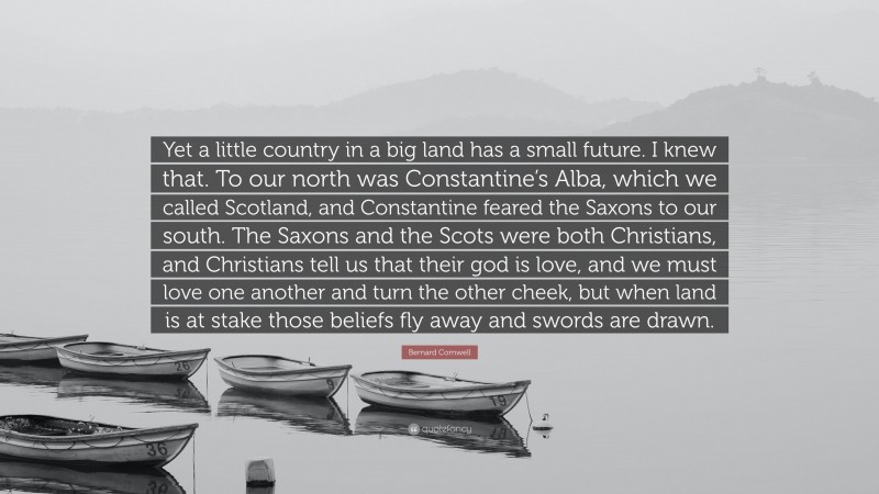 Bernard Cornwell Quote: “Yet a little country in a big land has a small future. I knew that. To our north was Constantine’s Alba, which we called Scotland, and Constantine feared the Saxons to our south. The Saxons and the Scots were both Christians, and Christians tell us that their god is love, and we must love one another and turn the other cheek, but when land is at stake those beliefs fly away and swords are drawn.”