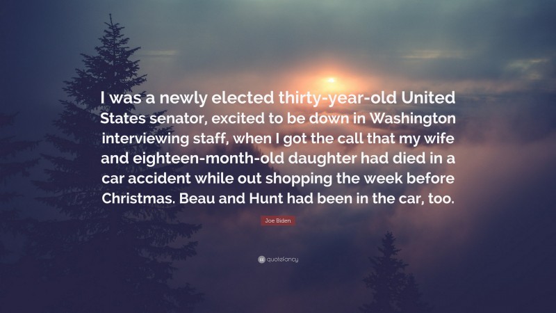 Joe Biden Quote: “I was a newly elected thirty-year-old United States senator, excited to be down in Washington interviewing staff, when I got the call that my wife and eighteen-month-old daughter had died in a car accident while out shopping the week before Christmas. Beau and Hunt had been in the car, too.”