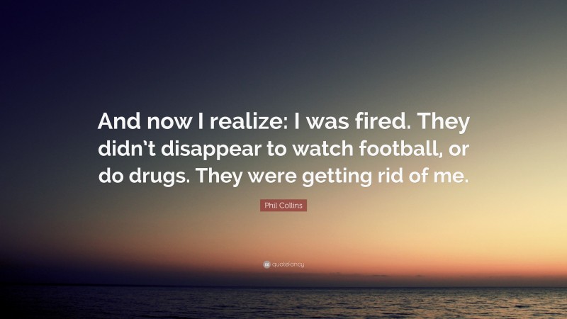 Phil Collins Quote: “And now I realize: I was fired. They didn’t disappear to watch football, or do drugs. They were getting rid of me.”