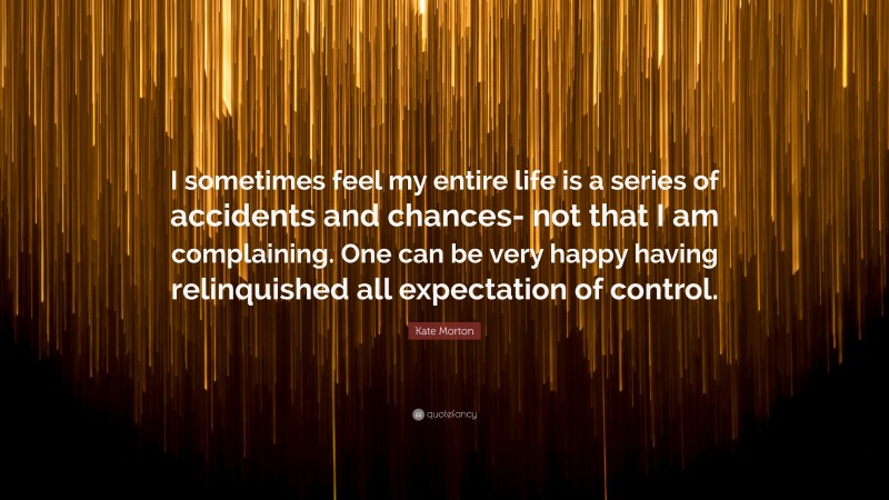 Kate Morton Quote: “I sometimes feel my entire life is a series of accidents and chances- not that I am complaining. One can be very happy having relinquished all expectation of control.”