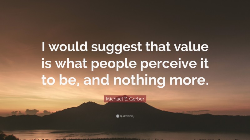 Michael E. Gerber Quote: “I would suggest that value is what people perceive it to be, and nothing more.”
