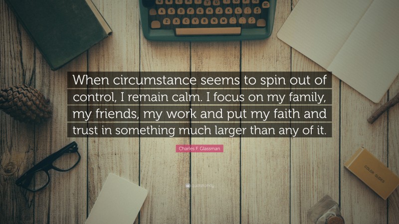 Charles F. Glassman Quote: “When circumstance seems to spin out of control, I remain calm. I focus on my family, my friends, my work and put my faith and trust in something much larger than any of it.”