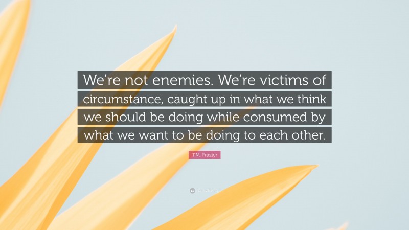T.M. Frazier Quote: “We’re not enemies. We’re victims of circumstance, caught up in what we think we should be doing while consumed by what we want to be doing to each other.”