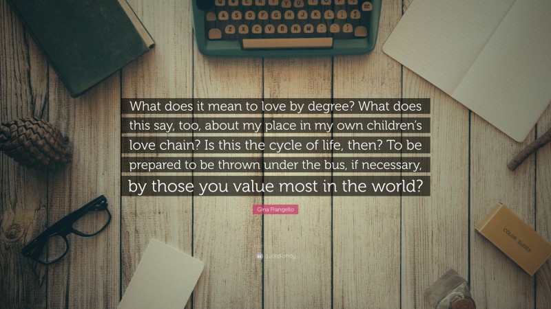 Gina Frangello Quote: “What does it mean to love by degree? What does this say, too, about my place in my own children’s love chain? Is this the cycle of life, then? To be prepared to be thrown under the bus, if necessary, by those you value most in the world?”