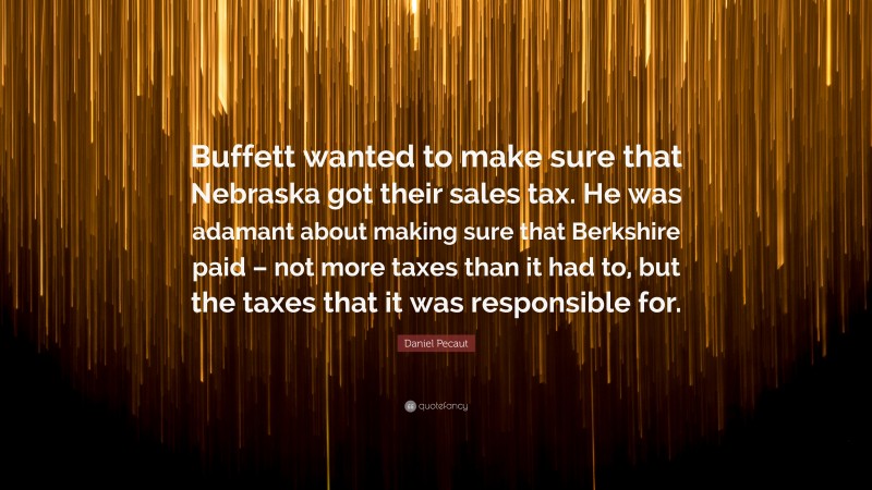 Daniel Pecaut Quote: “Buffett wanted to make sure that Nebraska got their sales tax. He was adamant about making sure that Berkshire paid – not more taxes than it had to, but the taxes that it was responsible for.”