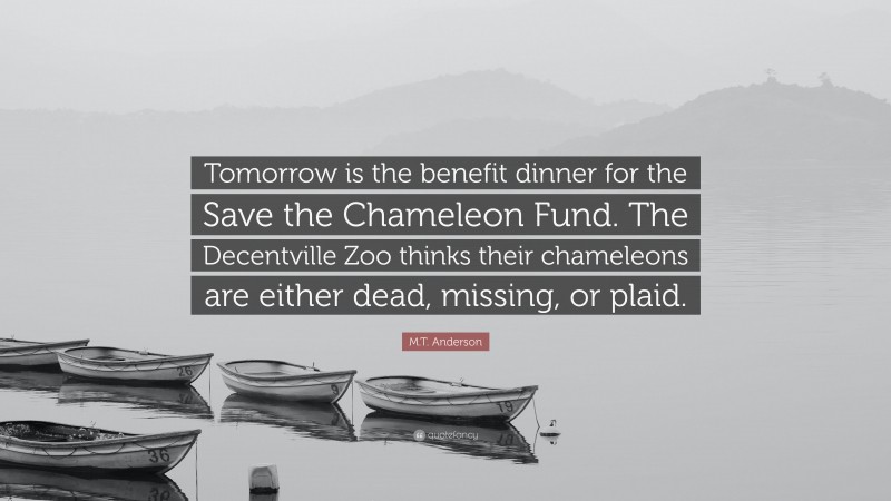 M.T. Anderson Quote: “Tomorrow is the benefit dinner for the Save the Chameleon Fund. The Decentville Zoo thinks their chameleons are either dead, missing, or plaid.”