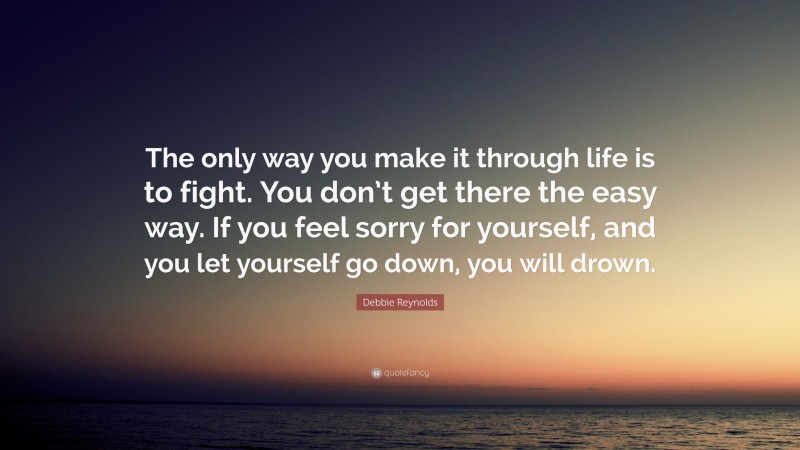 Debbie Reynolds Quote: “The only way you make it through life is to fight. You don’t get there the easy way. If you feel sorry for yourself, and you let yourself go down, you will drown.”