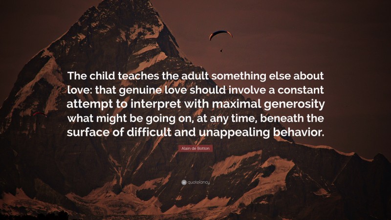 Alain de Botton Quote: “The child teaches the adult something else about love: that genuine love should involve a constant attempt to interpret with maximal generosity what might be going on, at any time, beneath the surface of difficult and unappealing behavior.”