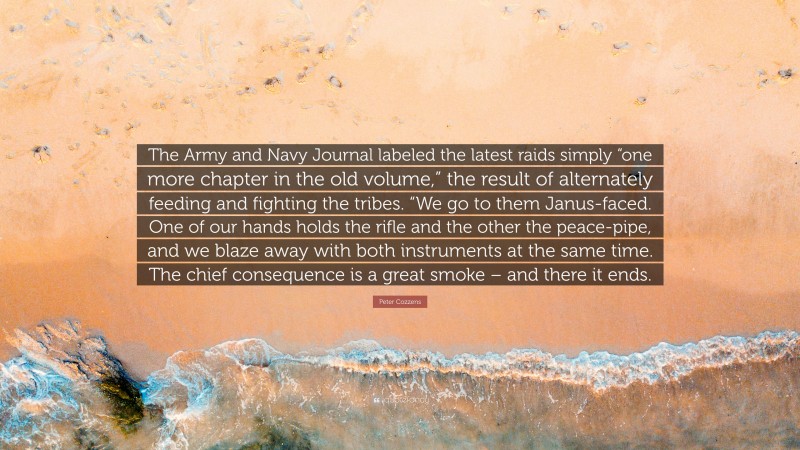 Peter Cozzens Quote: “The Army and Navy Journal labeled the latest raids simply “one more chapter in the old volume,” the result of alternately feeding and fighting the tribes. “We go to them Janus-faced. One of our hands holds the rifle and the other the peace-pipe, and we blaze away with both instruments at the same time. The chief consequence is a great smoke – and there it ends.”