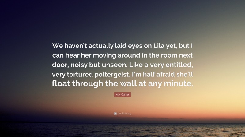 Ally Carter Quote: “We haven’t actually laid eyes on Lila yet, but I can hear her moving around in the room next door, noisy but unseen. Like a very entitled, very tortured poltergeist. I’m half afraid she’ll float through the wall at any minute.”