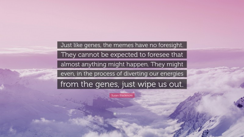 Susan Blackmore Quote: “Just like genes, the memes have no foresight. They cannot be expected to foresee that almost anything might happen. They might even, in the process of diverting our energies from the genes, just wipe us out.”