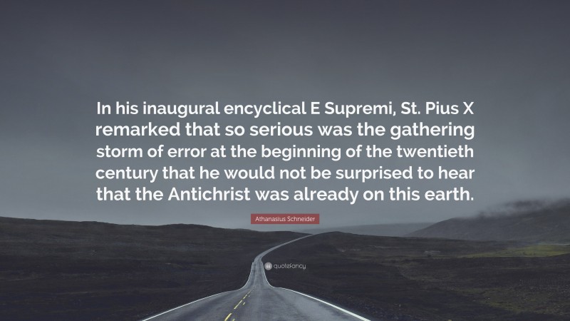 Athanasius Schneider Quote: “In his inaugural encyclical E Supremi, St. Pius X remarked that so serious was the gathering storm of error at the beginning of the twentieth century that he would not be surprised to hear that the Antichrist was already on this earth.”