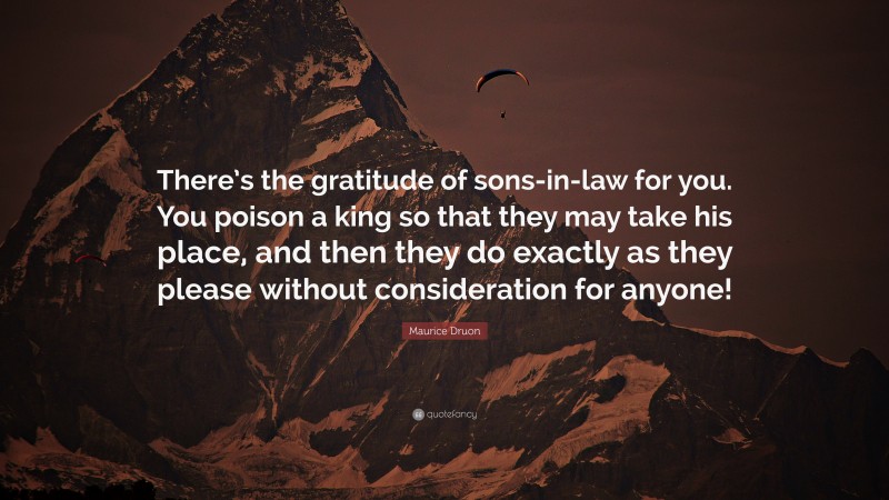 Maurice Druon Quote: “There’s the gratitude of sons-in-law for you. You poison a king so that they may take his place, and then they do exactly as they please without consideration for anyone!”