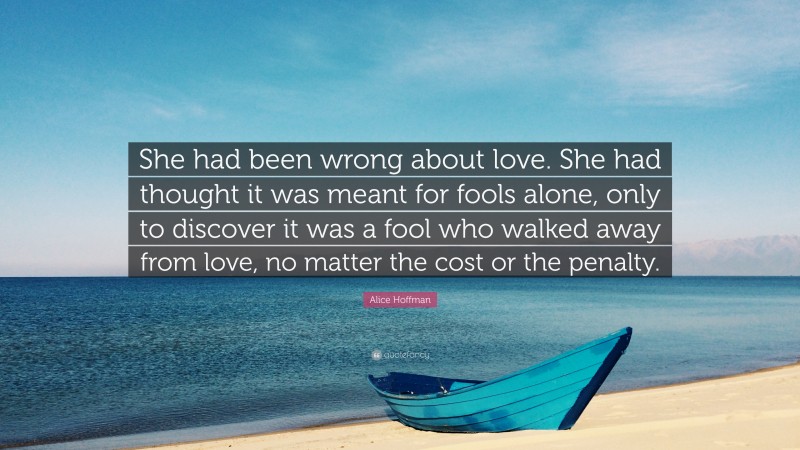 Alice Hoffman Quote: “She had been wrong about love. She had thought it was meant for fools alone, only to discover it was a fool who walked away from love, no matter the cost or the penalty.”