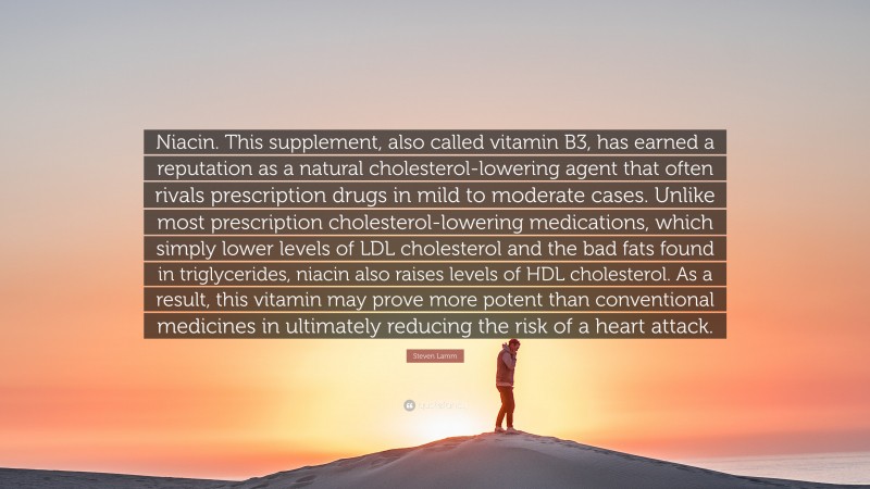 Steven Lamm Quote: “Niacin. This supplement, also called vitamin B3, has earned a reputation as a natural cholesterol-lowering agent that often rivals prescription drugs in mild to moderate cases. Unlike most prescription cholesterol-lowering medications, which simply lower levels of LDL cholesterol and the bad fats found in triglycerides, niacin also raises levels of HDL cholesterol. As a result, this vitamin may prove more potent than conventional medicines in ultimately reducing the risk of a heart attack.”