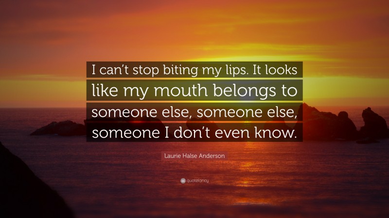 Laurie Halse Anderson Quote: “I can’t stop biting my lips. It looks like my mouth belongs to someone else, someone else, someone I don’t even know.”