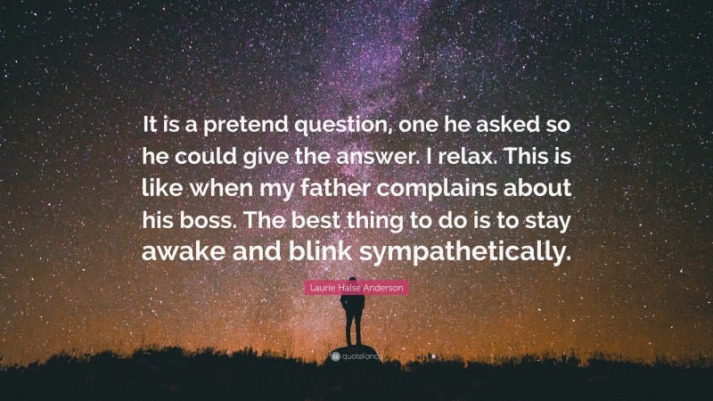 Laurie Halse Anderson Quote: “It is a pretend question, one he asked so he could give the answer. I relax. This is like when my father complains about his boss. The best thing to do is to stay awake and blink sympathetically.”
