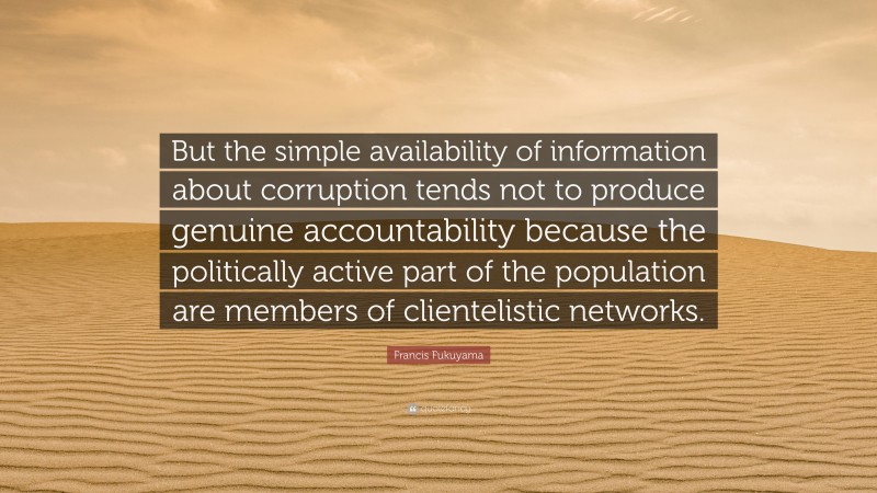 Francis Fukuyama Quote: “But the simple availability of information about corruption tends not to produce genuine accountability because the politically active part of the population are members of clientelistic networks.”