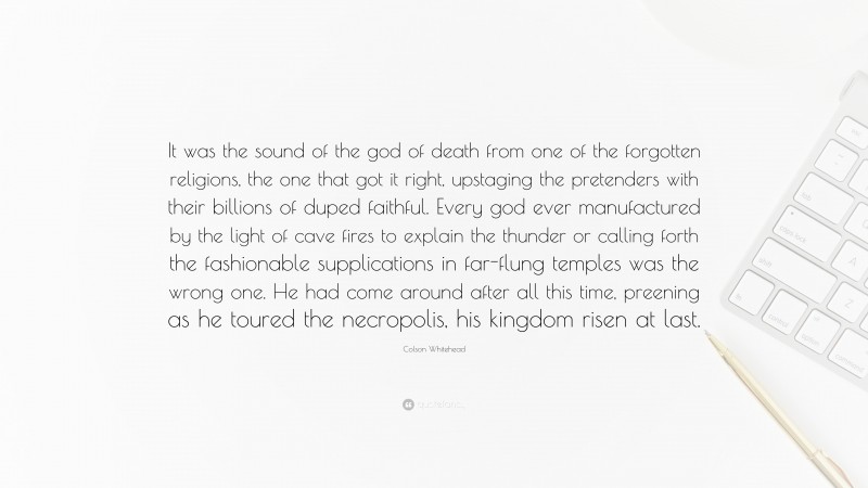 Colson Whitehead Quote: “It was the sound of the god of death from one of the forgotten religions, the one that got it right, upstaging the pretenders with their billions of duped faithful. Every god ever manufactured by the light of cave fires to explain the thunder or calling forth the fashionable supplications in far-flung temples was the wrong one. He had come around after all this time, preening as he toured the necropolis, his kingdom risen at last.”