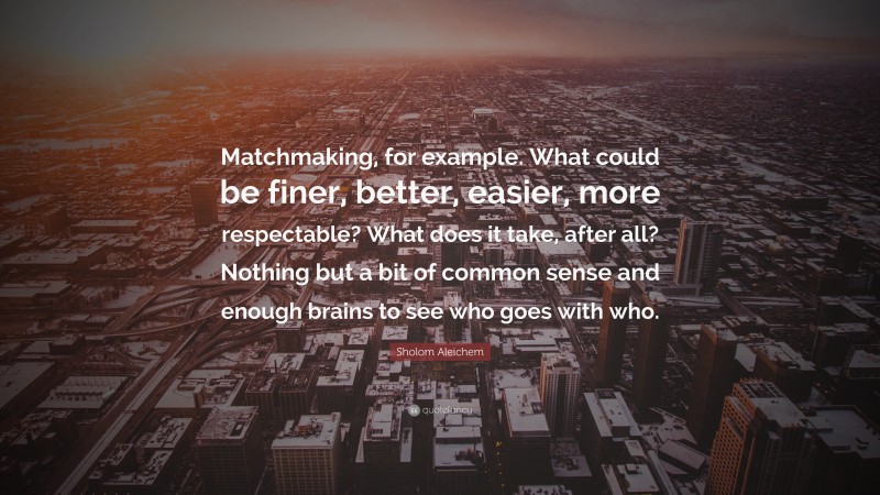 Sholom Aleichem Quote: “Matchmaking, for example. What could be finer, better, easier, more respectable? What does it take, after all? Nothing but a bit of common sense and enough brains to see who goes with who.”