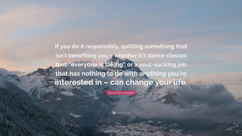 Alyssa Mastromonaco Quote: “If you do it responsibly, quitting something that isn’t benefiting you – whether it’s dance classes that “everyone is taking” or a soul-sucking job that has nothing to do with anything you’re interested in – can change your life.”