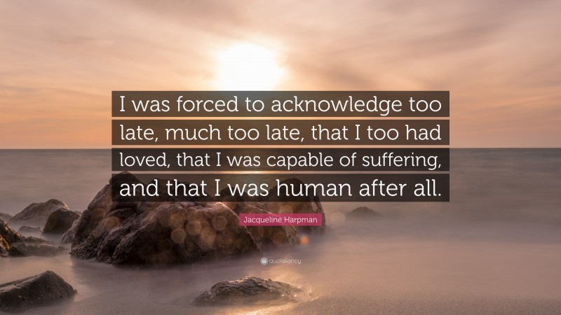 Jacqueline Harpman Quote: “I was forced to acknowledge too late, much too late, that I too had loved, that I was capable of suffering, and that I was human after all.”