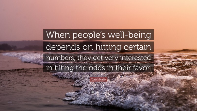 Dan Heath Quote: “When people’s well-being depends on hitting certain numbers, they get very interested in tilting the odds in their favor.”