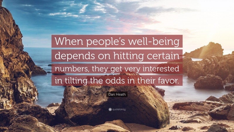 Dan Heath Quote: “When people’s well-being depends on hitting certain numbers, they get very interested in tilting the odds in their favor.”