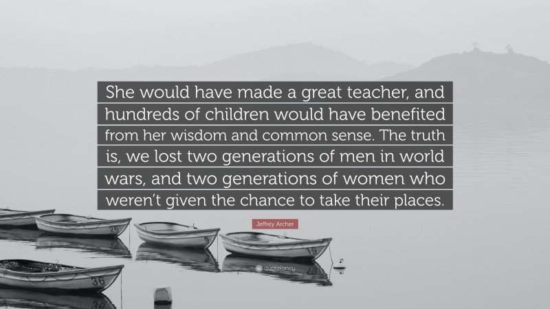 Jeffrey Archer Quote: “She would have made a great teacher, and hundreds of children would have benefited from her wisdom and common sense. The truth is, we lost two generations of men in world wars, and two generations of women who weren’t given the chance to take their places.”