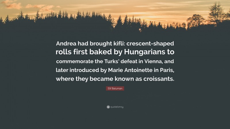 Elif Batuman Quote: “Andrea had brought kifli: crescent-shaped rolls first baked by Hungarians to commemorate the Turks’ defeat in Vienna, and later introduced by Marie Antoinette in Paris, where they became known as croissants.”