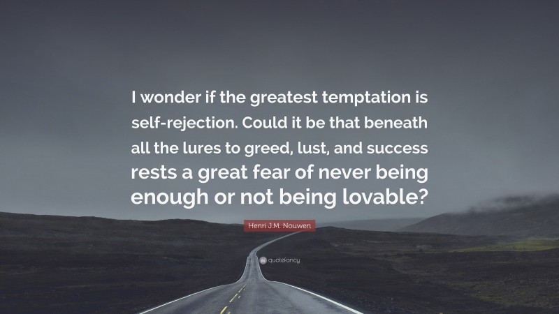 Henri J.M. Nouwen Quote: “I wonder if the greatest temptation is self-rejection. Could it be that beneath all the lures to greed, lust, and success rests a great fear of never being enough or not being lovable?”