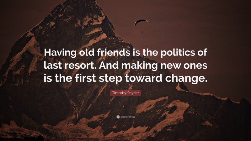 Timothy Snyder Quote: “Having old friends is the politics of last resort. And making new ones is the first step toward change.”