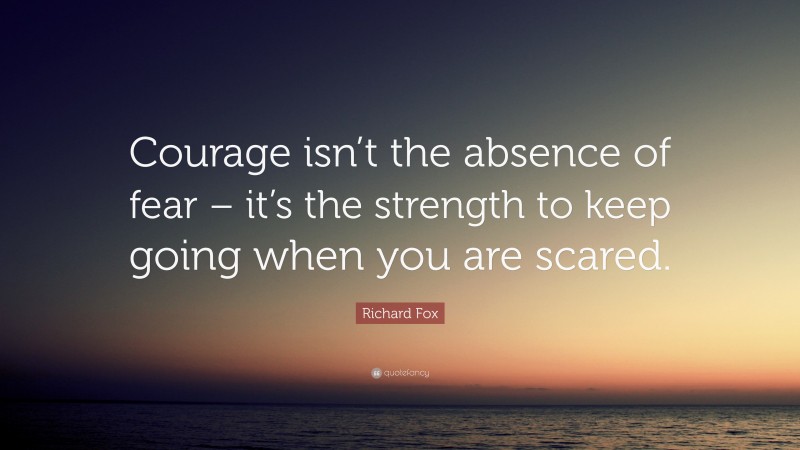 Richard Fox Quote: “Courage isn’t the absence of fear – it’s the strength to keep going when you are scared.”