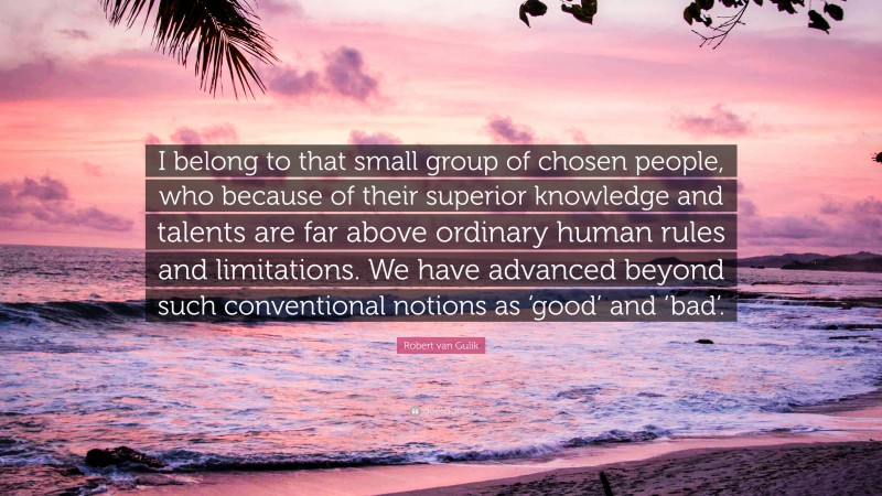 Robert van Gulik Quote: “I belong to that small group of chosen people, who because of their superior knowledge and talents are far above ordinary human rules and limitations. We have advanced beyond such conventional notions as ‘good’ and ‘bad’.”
