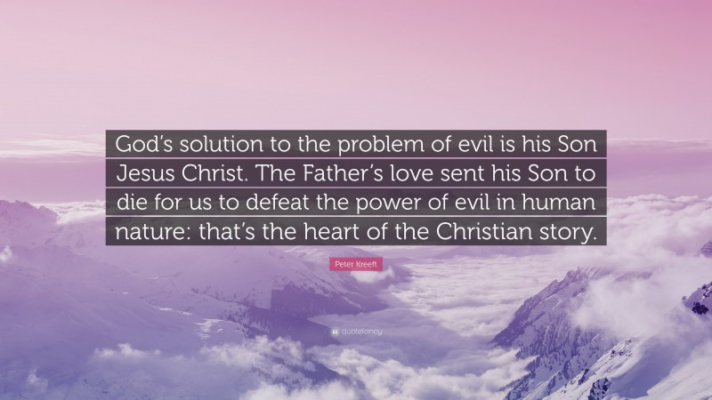 Peter Kreeft Quote: “God’s solution to the problem of evil is his Son Jesus Christ. The Father’s love sent his Son to die for us to defeat the power of evil in human nature: that’s the heart of the Christian story.”