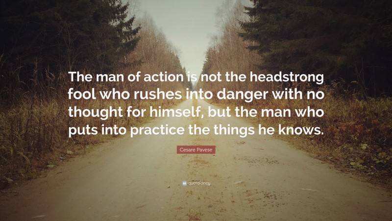 Cesare Pavese Quote: “The man of action is not the headstrong fool who rushes into danger with no thought for himself, but the man who puts into practice the things he knows.”