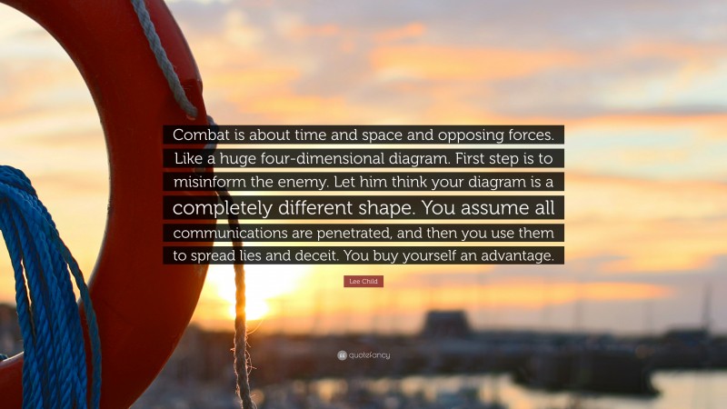 Lee Child Quote: “Combat is about time and space and opposing forces. Like a huge four-dimensional diagram. First step is to misinform the enemy. Let him think your diagram is a completely different shape. You assume all communications are penetrated, and then you use them to spread lies and deceit. You buy yourself an advantage.”