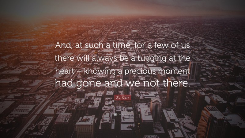 J.L. Carr Quote: “And, at such a time, for a few of us there will always be a tugging at the heart – knowing a precious moment had gone and we not there.”