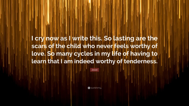 Jewel Quote: “I cry now as I write this. So lasting are the scars of the child who never feels worthy of love. So many cycles in my life of having to learn that I am indeed worthy of tenderness.”