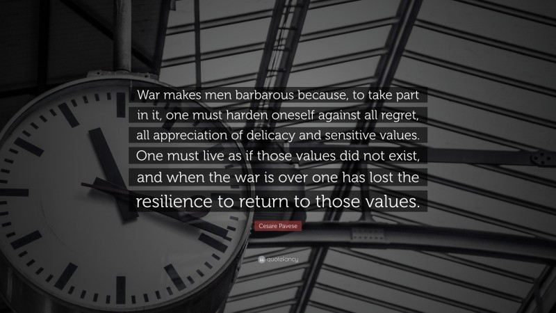Cesare Pavese Quote: “War makes men barbarous because, to take part in it, one must harden oneself against all regret, all appreciation of delicacy and sensitive values. One must live as if those values did not exist, and when the war is over one has lost the resilience to return to those values.”