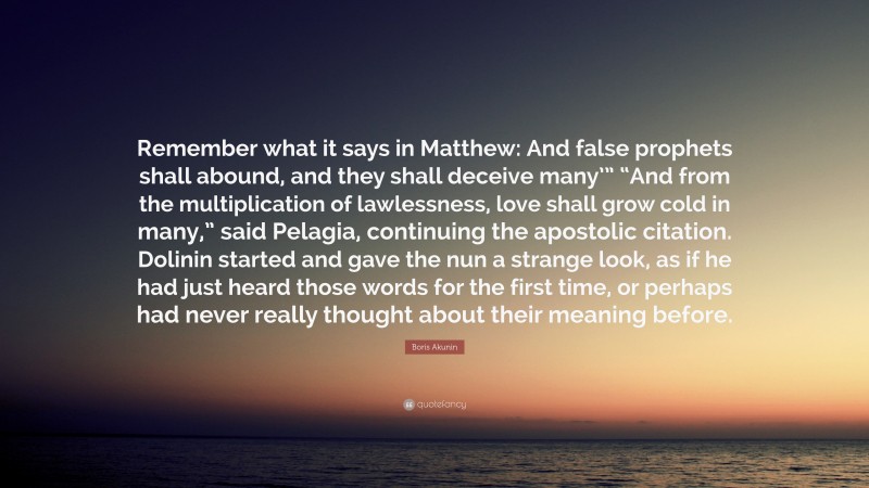 Boris Akunin Quote: “Remember what it says in Matthew: And false prophets shall abound, and they shall deceive many’” “And from the multiplication of lawlessness, love shall grow cold in many,” said Pelagia, continuing the apostolic citation. Dolinin started and gave the nun a strange look, as if he had just heard those words for the first time, or perhaps had never really thought about their meaning before.”