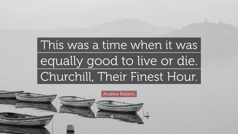 Andrew Roberts Quote: “This was a time when it was equally good to live or die. Churchill, Their Finest Hour.”