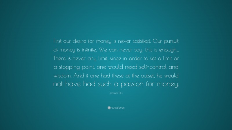 Jacques Ellul Quote: “First our desire for money is never satisfied. Our pursuit of money is infinite. We can never say: this is enough... There is never any limit, since in order to set a limit or a stopping point, one would need self-control and wisdom. And if one had these at the outset, he would not have had such a passion for money.”