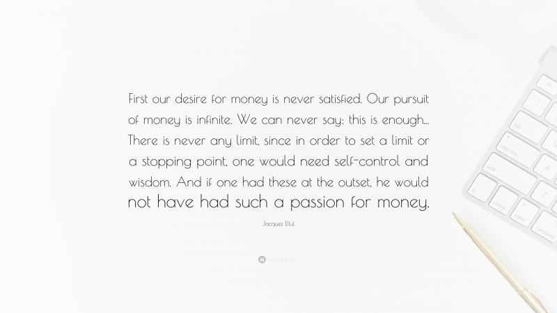 Jacques Ellul Quote: “First our desire for money is never satisfied. Our pursuit of money is infinite. We can never say: this is enough... There is never any limit, since in order to set a limit or a stopping point, one would need self-control and wisdom. And if one had these at the outset, he would not have had such a passion for money.”