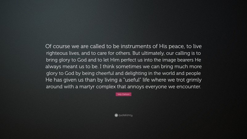 Sally Clarkson Quote: “Of course we are called to be instruments of His peace, to live righteous lives, and to care for others. But ultimately, our calling is to bring glory to God and to let Him perfect us into the image bearers He always meant us to be. I think sometimes we can bring much more glory to God by being cheerful and delighting in the world and people He has given us than by living a “useful” life where we trot grimly around with a martyr complex that annoys everyone we encounter.”