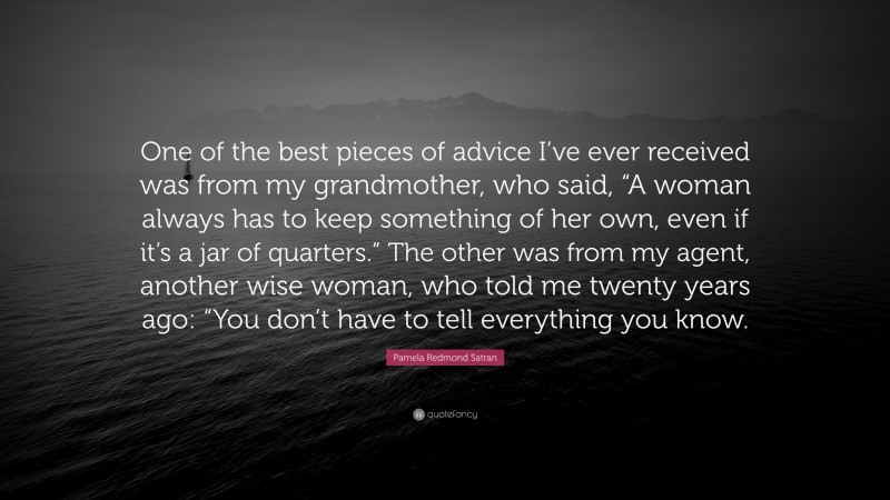 Pamela Redmond Satran Quote: “One of the best pieces of advice I’ve ever received was from my grandmother, who said, “A woman always has to keep something of her own, even if it’s a jar of quarters.” The other was from my agent, another wise woman, who told me twenty years ago: “You don’t have to tell everything you know.”