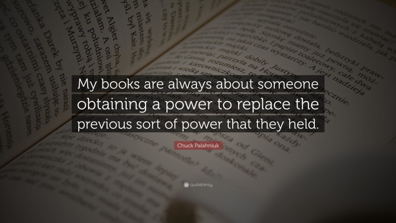Chuck Palahniuk Quote: “My books are always about someone obtaining a power to replace the previous sort of power that they held.”