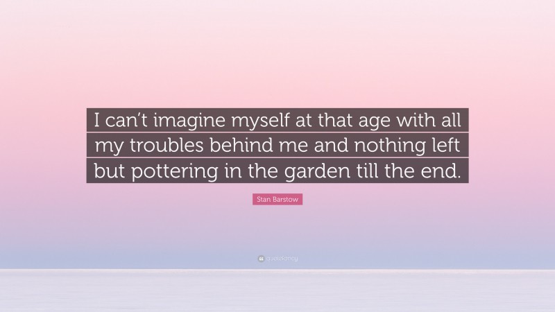 Stan Barstow Quote: “I can’t imagine myself at that age with all my troubles behind me and nothing left but pottering in the garden till the end.”