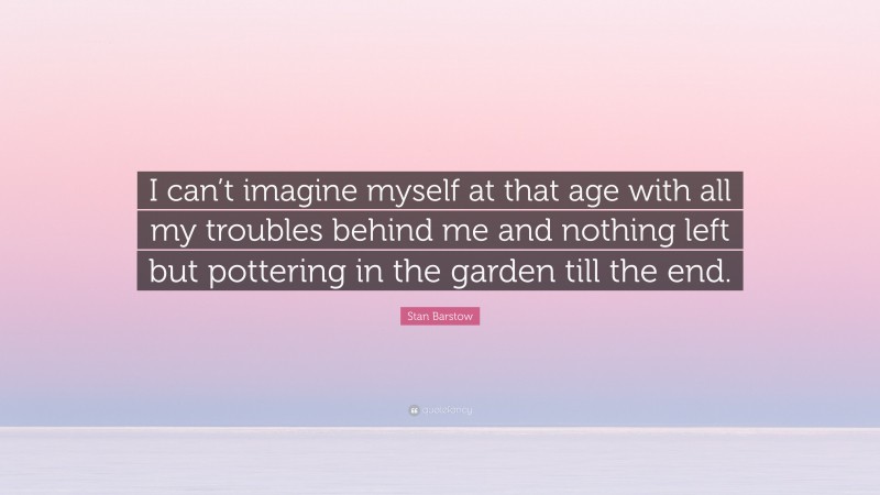 Stan Barstow Quote: “I can’t imagine myself at that age with all my troubles behind me and nothing left but pottering in the garden till the end.”